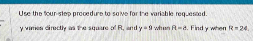 Use the four-step procedure to solve for the variable requested.
y varies directly as the square of R, and y=9 when R=8. Find y when R=24.