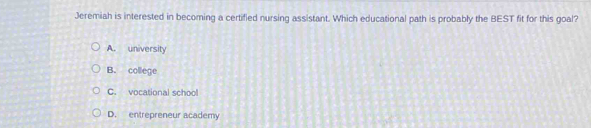 Jeremiah is interested in becoming a certified nursing assistant. Which educational path is probably the BEST fit for this goal?
A. university
B. college
C. vocational school
D. entrepreneur academy