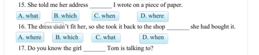 She told me her address _I wrote on a piece of paper.
A. what B. which C. when D. where
16. The dress didn’t fit her, so she took it back to the shop _she had bought it.
A. where B. which C. what D. when
17. Do you know the girl _Tom is talking to?