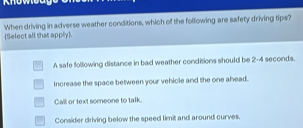 knoweage
When driving in adverse weather conditions, which of the following are safety driving tips?
(Select all that apply).
A safe following distance in bad weather conditions should be 2-4 seconds.
Increase the space between your vehicle and the one ahead.
Call or text someone to talk.
Consider driving below the speed limit and around curves.