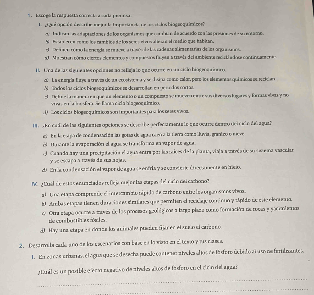 Escoge la respuesta correcta a cada premisa.
I  ¿Qué opción describe mejor la importancia de los ciclos biogeoquímicos?
a) Indican las adaptaciones de los organismos que cambian de acuerdo con las presiones de su entorno.
b) Establecen cómo los cambios de los seres vivos alteran el medio que habitan.
c) Definen cómo la energía se mueve a través de las cadenas alimentarias de los organismos.
d) Muestran cómo ciertos elementos y compuestos fluyen a través del ambiente reciclándose continuamente.
II. Una de las siguientes opciones no refleja lo que ocurre en un ciclo biogeoquímico.
a) La energía fluye a través de un ecosistema y se disipa como calor, pero los elementos químicos se reciclan.
b) Todos los ciclos biogeoquímicos se desarrollan en periodos cortos.
c) Define la manera en que un elemento o un compuesto se mueven entre sus diversos lugares y formas vivas y no
vivas en la biosfera. Se llama ciclo biogeoquímico.
d) Los ciclos biogeoquímicos son importantes para los seres vivos.
III. ¿En cuál de las siguientes opciones se describe perfectamente lo que ocurre dentro del ciclo del agua?
a) En la etapa de condensación las gotas de agua caen a la tierra como lluvia, granizo o nieve.
b) Durante la evaporación el agua se transforma en vapor de agua.
c) Cuando hay una precipitación el agua entra por las raíces de la planta, viaja a través de su sistema vascular
y se escapa a través de sus hojas.
d) En la condensación el vapor de agua se enfría y se convierte directamente en hielo.
IV. ¿Cuál de estos enunciados refleja mejor las etapas del ciclo del carbono?
α) Una etapa comprende el intercambio rápido de carbono entre los organismos vivos.
b) Ambas etapas tienen duraciones similares que permiten el reciclaje continuo y rápido de este elemento.
c) Otra etapa ocurre a través de los procesos geológicos a largo plazo como formación de rocas y yacimientos
de combustibles fósiles.
d) Hay una etapa en donde los animales pueden fijar en el suelo el carbono.
2. Desarrolla cada uno de los escenarios con base en lo visto en el texto y tus clases.
I. En zonas urbanas, el agua que se desecha puede contener niveles altos de fósforo debido al uso de fertilizantes.
¿Cuál es un posible efecto negativo de niveles altos de fósforo en el ciclo del agua?
_
_