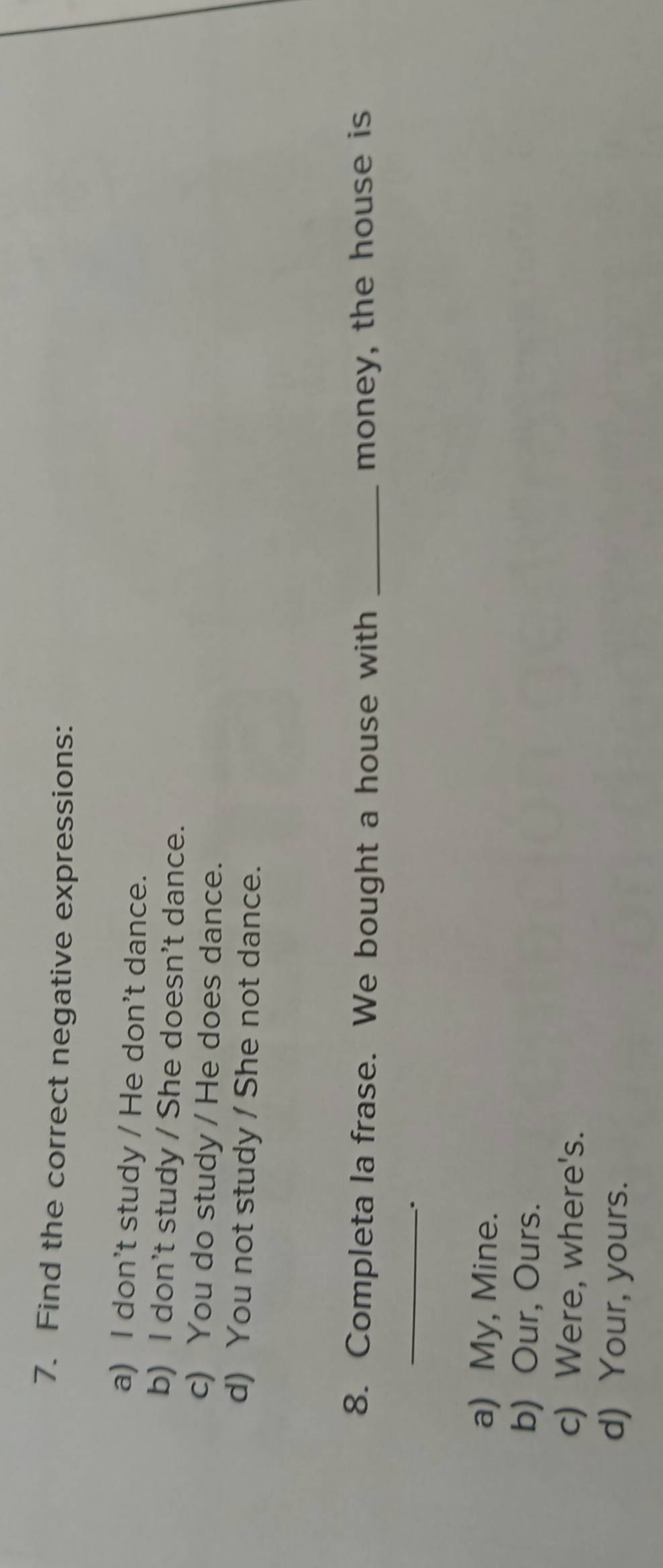 Find the correct negative expressions:
a) I don't study / He don't dance.
b) I don't study / She doesn't dance.
c) You do study / He does dance.
d) You not study / She not dance.
8. Completa la frase. We bought a house with _money, the house is
_
.
a) My, Mine.
b) Our, Ours.
c) Were, where's.
d) Your, yours.