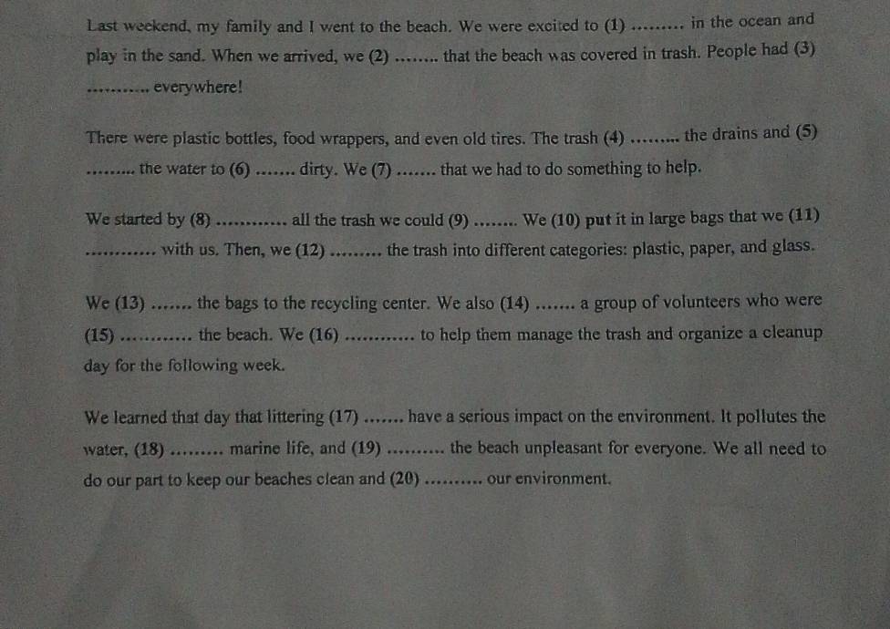 Last weekend, my family and I went to the beach. We were excited to (1) ......... in the ocean and 
play in the sand. When we arrived, we (2) ...... that the beach was covered in trash. People had (3) 
_everywhere! 
There were plastic bottles, food wrappers, and even old tires. The trash (4) ........ the drains and (5) 
_the water to (6) ....... dirty. We (7) ....... that we had to do something to help. 
We started by (8) _all the trash we could (9) ..... We (10) put it in large bags that we (11) 
_with us. Then, we (12) ........ the trash into different categories: plastic, paper, and glass. 
We (13) ....... the bags to the recycling center. We also (14) ...... a group of volunteers who were 
(15) _. .... the beach. We (16) ............ to help them manage the trash and organize a cleanup 
day for the following week. 
We learned that day that littering (17) ....... have a serious impact on the environment. It pollutes the 
water, (18) ......... marine life, and (19) .......... the beach unpleasant for everyone. We all need to 
do our part to keep our beaches clean and (20) .......... our environment.