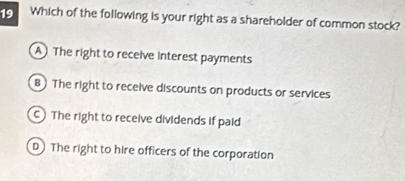 Which of the following is your right as a shareholder of common stock?
A The right to receive interest payments
B) The right to receive discounts on products or services
C The right to receive dividends if paid
D The right to hire officers of the corporation