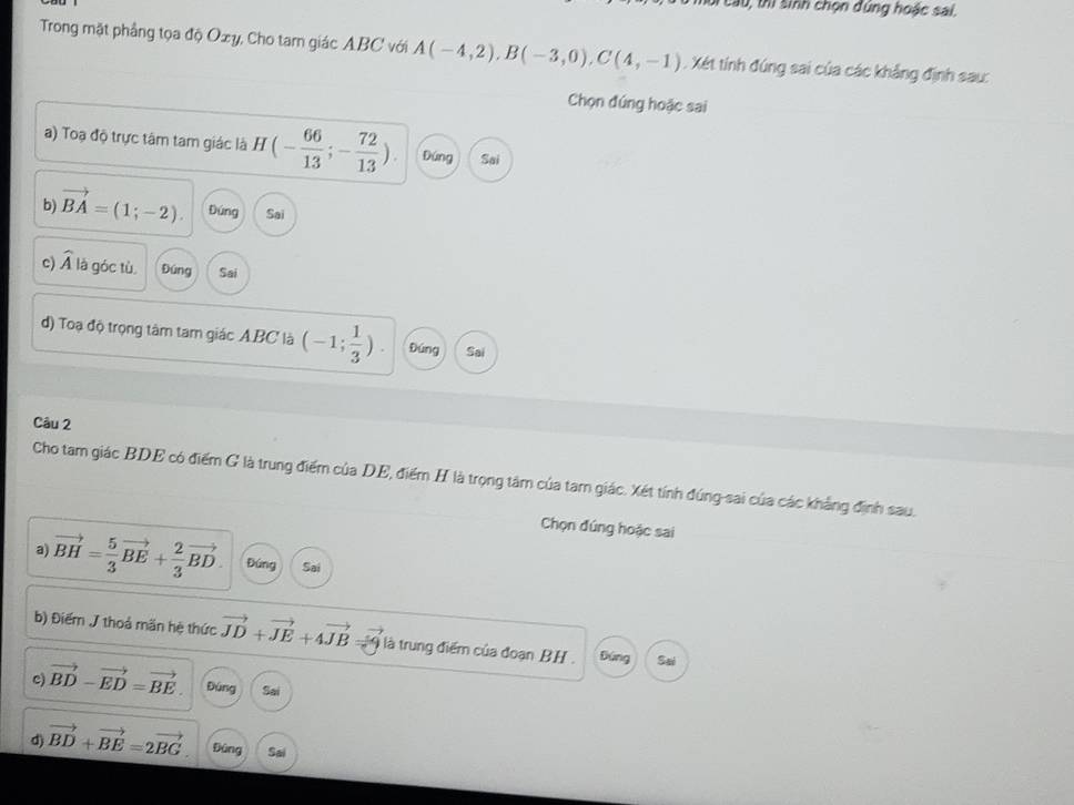 thị sinh chọn đúng hoặc sai,
Trong mặt phầng tọa độ Oxy, Cho tam giác ABC với A(-4,2), B(-3,0), C(4,-1). Xét tính đúng sai của các khẳng định sau:
Chọn đúng hoặc sai
a) Toạ độ trực tâm tam giác là H(- 66/13 ;- 72/13 ). Đứng Sai
b) vector BA=(1;-2). Đứng Sai
c) widehat A là góc tù Đúng Sai
d) Toạ độ trọng tâm tam giác A. BC là (-1; 1/3 ). Đúng Sai
Câu 2
Cho tam giác BDE có điểm G là trung điểm của DE, điểm H là trọng tâm của tam giác. Xét tính đúng-sai của các khẳng định sau.
Chọn đúng hoặc sai
a) vector BH= 5/3 vector BE+ 2/3 vector BD. Đứng Sai
b) Điểm J thoả mãn hệ thức vector JD+vector JE+4vector JB là trung điểm của đoạn BH. Đứng Sai
c) vector BD-vector ED=vector BE. Đúng Sai
d) vector BD+vector BE=2vector BG. fāng Sai