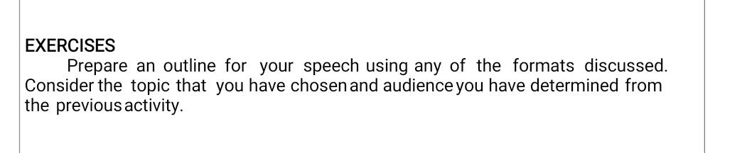 EXERCISES 
Prepare an outline for your speech using any of the formats discussed. 
Consider the topic that you have chosen and audience you have determined from 
the previous activity.