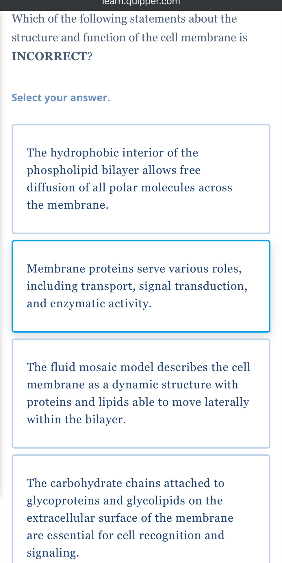 eam.quipper.com
Which of the following statements about the
structure and function of the cell membrane is
INCORRECT?
Select your answer.
The hydrophobic interior of the
phospholipid bilayer allows free
diffusion of all polar molecules across
the membrane.
Membrane proteins serve various roles,
including transport, signal transduction,
and enzymatic activity.
The fluid mosaic model describes the cell
membrane as a dynamic structure with
proteins and lipids able to move laterally
within the bilayer.
The carbohydrate chains attached to
glycoproteins and glycolipids on the
extracellular surface of the membrane
are essential for cell recognition and
signaling.