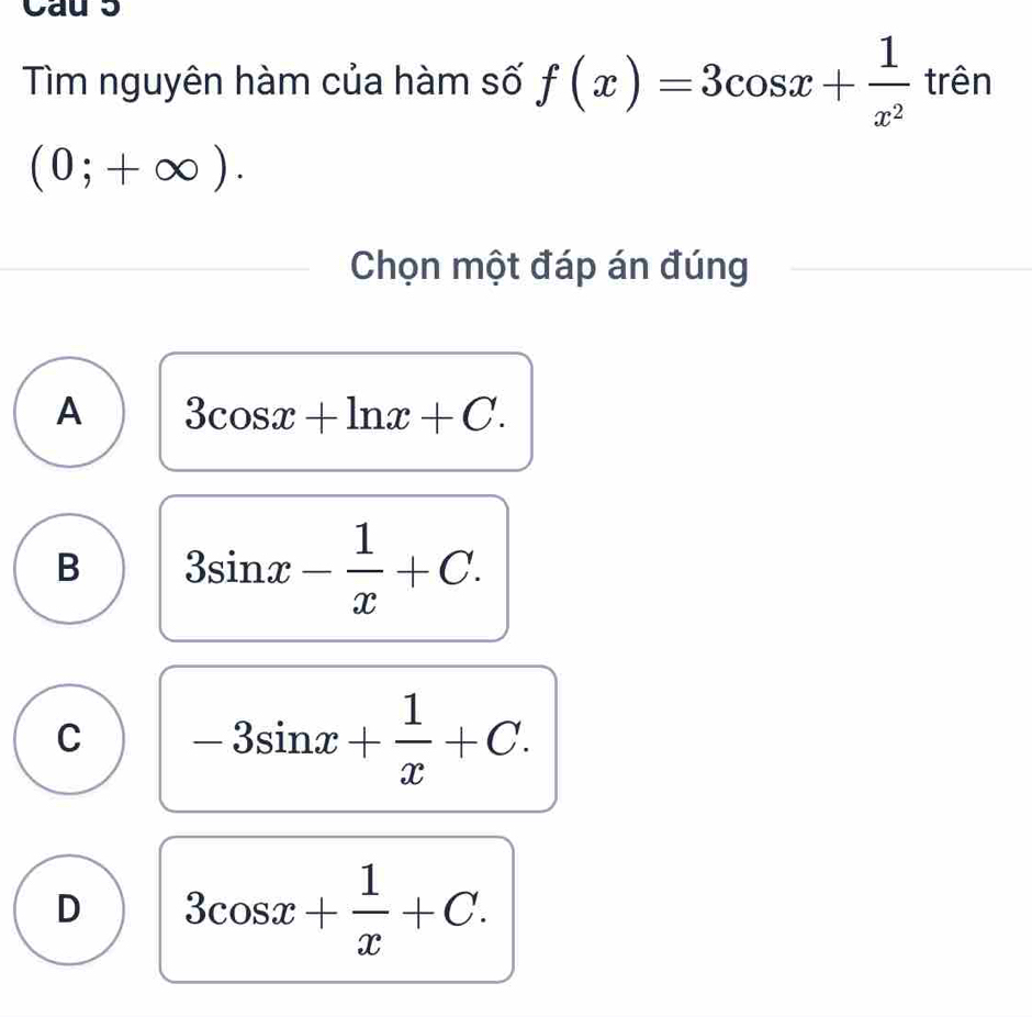 Cau 5
Tìm nguyên hàm của hàm số f(x)=3cos x+ 1/x^2 tren
(0;+∈fty ). 
Chọn một đáp án đúng
A 3cos x+ln x+C.
B 3sin x- 1/x +C.
C -3sin x+ 1/x +C.
D 3cos x+ 1/x +C.