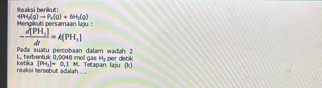 Reaksi berikut:
4PH_3(g)to P_4(g)+6H_2(g)
Mengikuti persamaan laju :
-frac d[PH_3]dt=k[PH_3]
Pada suatu percobaan dalam wadah 2 
L, terbentuk 0,0048 mol gas H_2 per detik 
ketika [PH_3]=0,1M. Tetapan laju (k) 
reaksi tersebut adalah ....