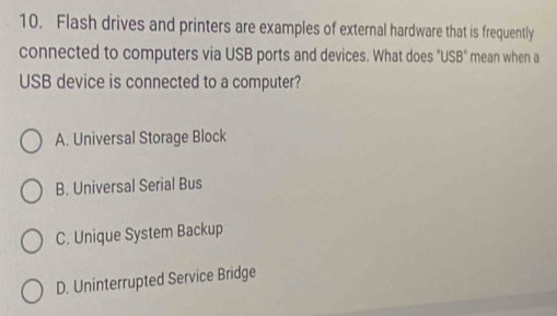 Flash drives and printers are examples of external hardware that is frequently
connected to computers via USB ports and devices. What does 'USB'' mean when a
USB device is connected to a computer?
A. Universal Storage Block
B. Universal Serial Bus
C. Unique System Backup
D. Uninterrupted Service Bridge