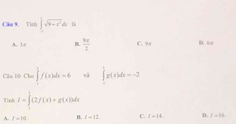 Câu 9, Tính ∈tlimits _(-3)^3sqrt(9-x^2)dx là
A. 3π B.  9π /2  C. 9π D. 6π
Câu 10: Cho ∈tlimits _1^3f(x)dx=6 và ∈tlimits _1^3g(x)dx=-2
Tính I=∈tlimits _1^3(2f(x)+g(x))dx
A. I=10.
B. I=12. C. I=14 D. I=16.