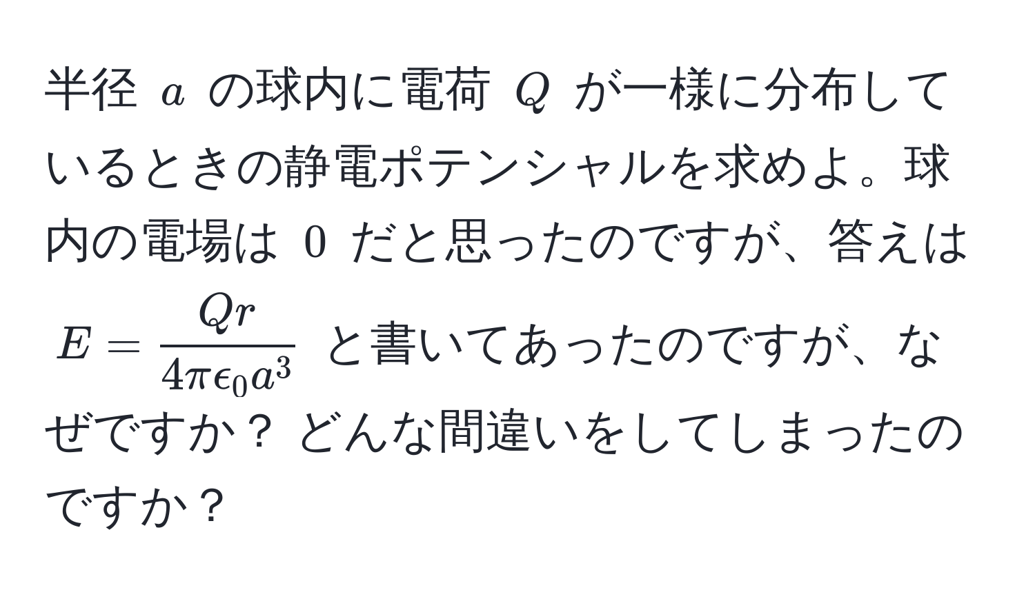 半径 $a$ の球内に電荷 $Q$ が一様に分布しているときの静電ポテンシャルを求めよ。球内の電場は $0$ だと思ったのですが、答えは $E = fracQr4πepsilon_0 a^3$ と書いてあったのですが、なぜですか？ どんな間違いをしてしまったのですか？