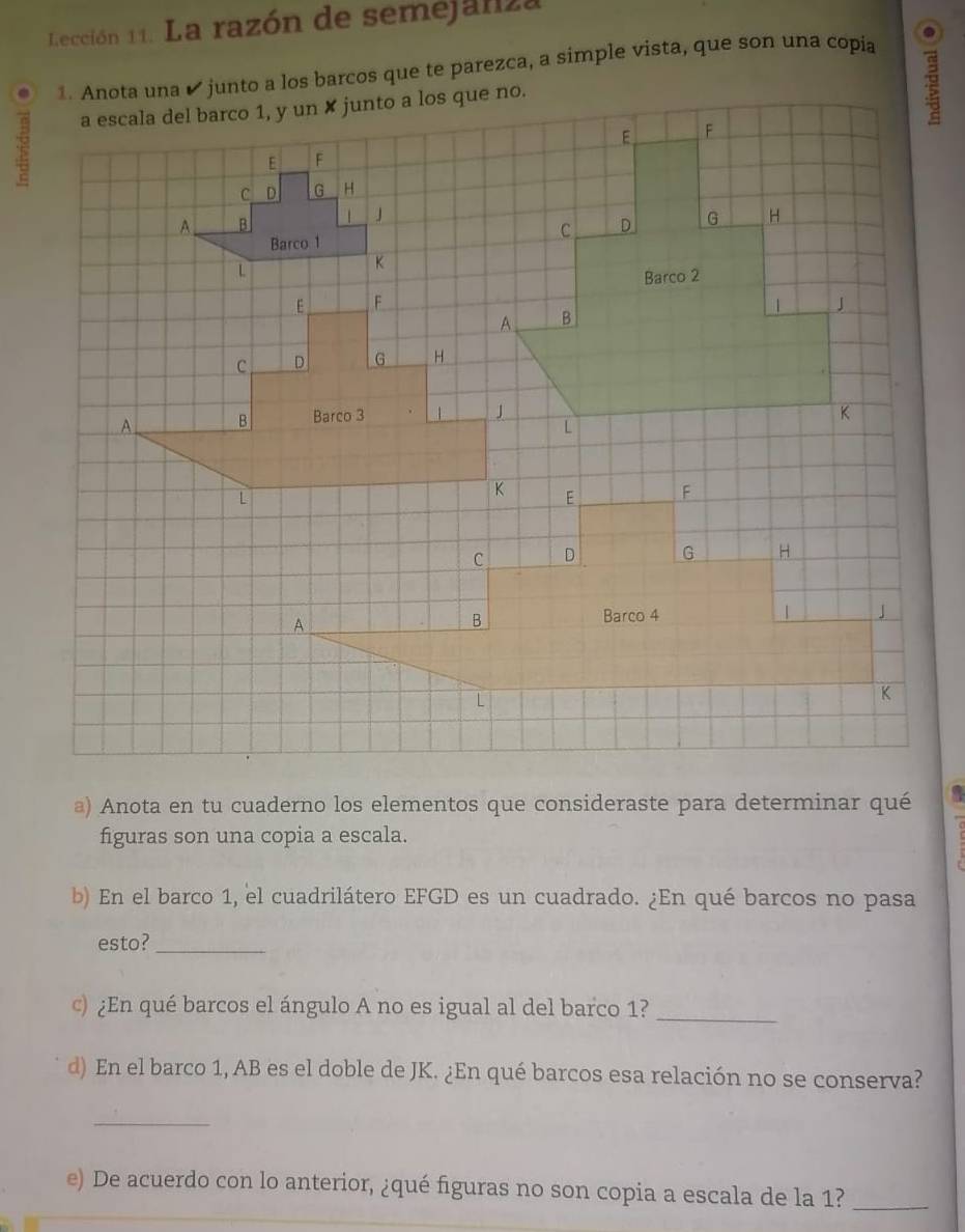 Lección 11. La razón de semejanza 
1. Anota una ✔ junto a los barcos que te parezca, a simple vista, que son una copia . 
a escala del barco 1, y un ✘ junto a los que no. 
E F
C D G H 
A B | J
Barco 1
L
K
E F
C D G H 
A B Barco 3 4 
a) Anota en tu cuaderno los elementos que consideraste para determinar qué 
figuras son una copia a escala. 
b) En el barco 1, el cuadrilátero EFGD es un cuadrado. ¿En qué barcos no pasa 
esto?_ 
c) ¿En qué barcos el ángulo A no es igual al del barco 1?_ 
d) En el barco 1, AB es el doble de JK. ¿En qué barcos esa relación no se conserva? 
_ 
e) De acuerdo con lo anterior, ¿qué figuras no son copia a escala de la 1?_