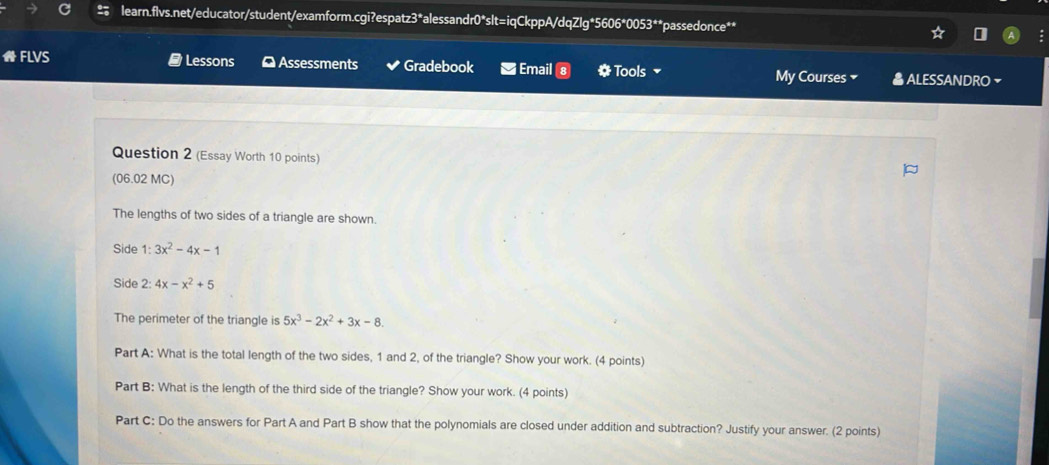 ★ FLVS # Lessons ⊥ Assessments Gradebook Email * Tools My Courses ALESSANDRO ~
Question 2 (Essay Worth 10 points)
(06.02 MC)
The lengths of two sides of a triangle are shown.
Side 1: 3x^2-4x-1
Side 2:4x-x^2+5
The perimeter of the triangle is 5x^3-2x^2+3x-8. 
Part A: What is the total length of the two sides, 1 and 2, of the triangle? Show your work. (4 points)
Part B: What is the length of the third side of the triangle? Show your work. (4 points)
Part C: Do the answers for Part A and Part B show that the polynomials are closed under addition and subtraction? Justify your answer. (2 points)