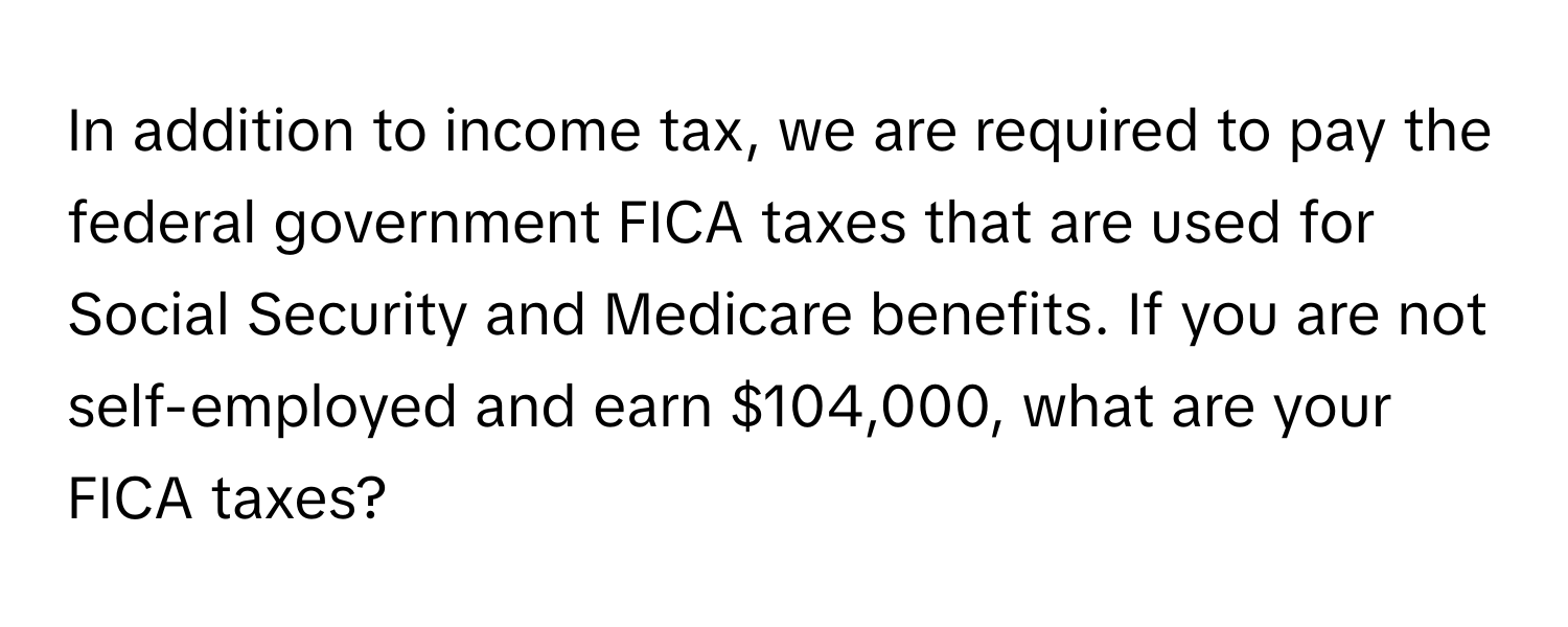 In addition to income tax, we are required to pay the federal government FICA taxes that are used for Social Security and Medicare benefits. If you are not self-employed and earn $104,000, what are your FICA taxes?