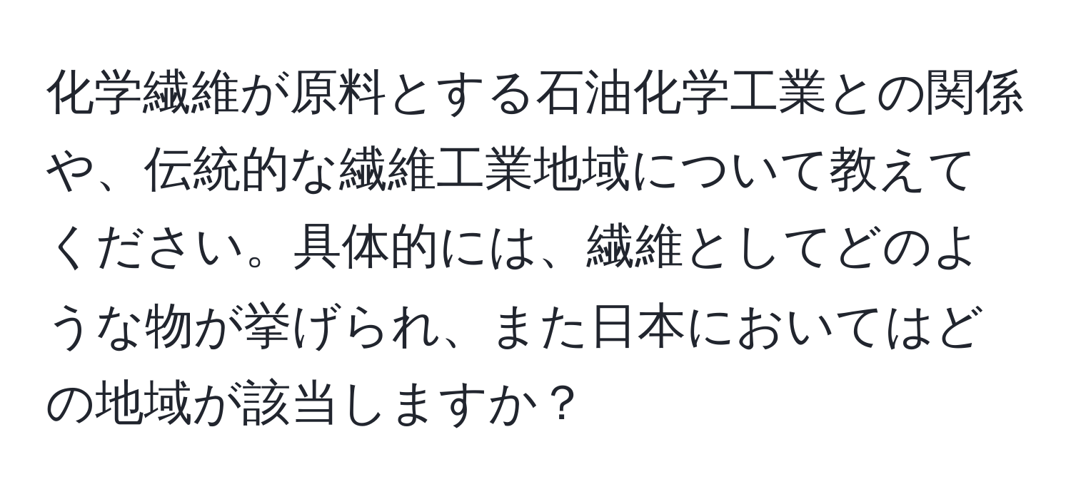 化学繊維が原料とする石油化学工業との関係や、伝統的な繊維工業地域について教えてください。具体的には、繊維としてどのような物が挙げられ、また日本においてはどの地域が該当しますか？