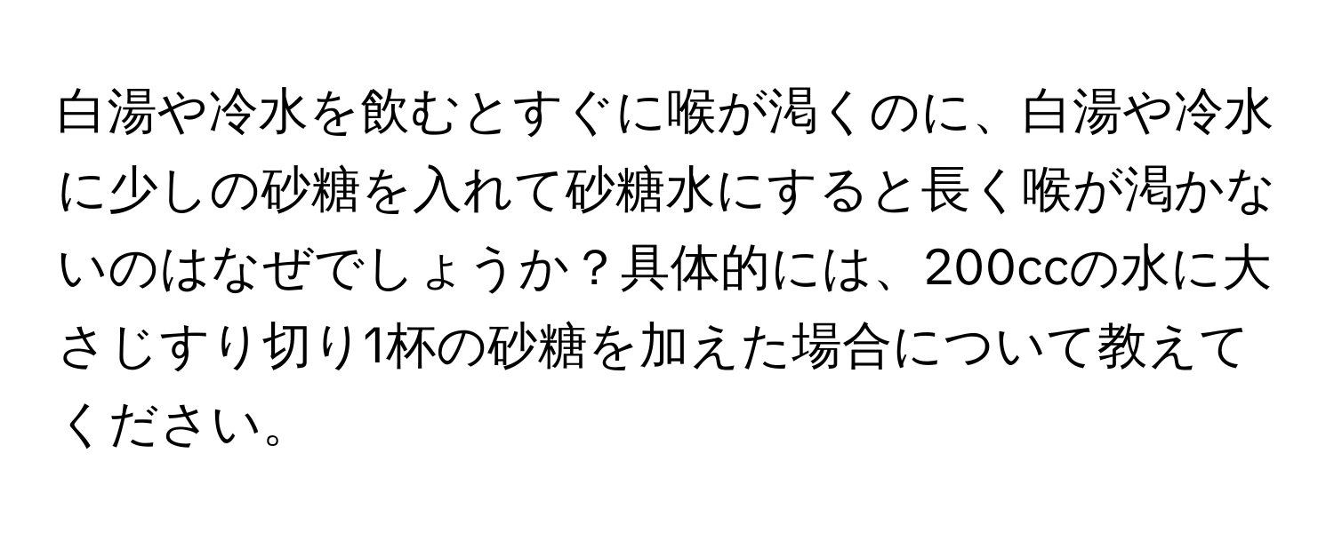 白湯や冷水を飲むとすぐに喉が渇くのに、白湯や冷水に少しの砂糖を入れて砂糖水にすると長く喉が渇かないのはなぜでしょうか？具体的には、200ccの水に大さじすり切り1杯の砂糖を加えた場合について教えてください。