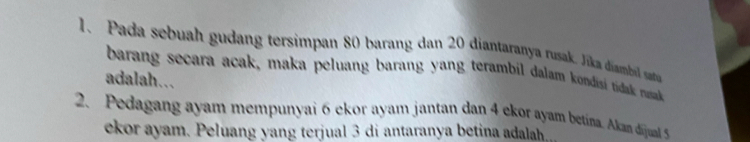 Pada sebuah gudang tersimpan 80 barang dan 20 diantaranya rusak. Jika diambil ata 
barang secara acak, maka peluang barang yang terambil dalam kondisi tidak nak 
adalah... 
2. Pedagang ayam mempunyai 6 ekor ayam jantan dan 4 ekor ayam betína. Akan dijual 5
ekor ayam. Peluang yang terjual 3 di antaranya betina adalah