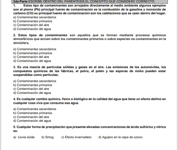 2da Parte ESCRIBE DENTRO DEL PARENTESIS EL CONCEPTO QUE CONSIDERE CORRECTO
1. Estos tipo de contaminantes son arrojados directamente al medio ambiente algunos ejemplos
son el plomo (Pb) principal fuente de contaminación es la combustión de la gasolina y monóxido de
carbono (CO) su principal fuente de contaminación son los calefactores que se usan dentro del hogar.
a) Contaminantes secundarios
b) Contaminantes primarios
c) Contaminación del aire
d) Contaminación del agua
2. Estos tipos de contaminantes son aquellos que se forman mediante procesos químicos
atmosféricos que actúan sobre los contaminantes primarios o sobre especies no contaminantes en la
atmósfera.
a) Contaminantes secundarios
b) Contaminantes primarios
c) Contaminación del aire
d) Contaminación del agua
3. Es una mezcla de partículas sólidas y gases en el aire. Las emisiones de los automóviles, los
compuestos químicos de las fábricas, el polvo, el polen y las esporas de moho pueden estar
suspendidas como partículas.
a) Contaminantes secundarios
b) Contaminantes primarios
c) Contaminación del aire
d) Contaminación del agua
4. Es cualquier cambio químico, físico o biológico en la calidad del agua que tiene un efecto dañino en
cualquier cosa viva que consuma esa agua.
a) Contaminantes secundarios
b) Contaminantes primarios
c) Contaminación del aire
d) Contaminación del agua
5. Cualquier forma de precipitación que presente elevadas concentraciones de ácido sulfúrico y nítrico
es:
a) Lluvia ácida b) Smog c) Efecto invernadero d) Agujero en la capa de ozono