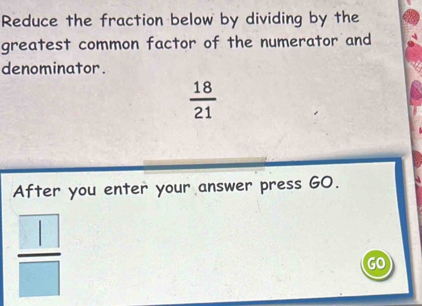 Reduce the fraction below by dividing by the 
greatest common factor of the numerator and 
denominator .
 18/21 
After you enter your answer press GO.
 □ /□  
GO