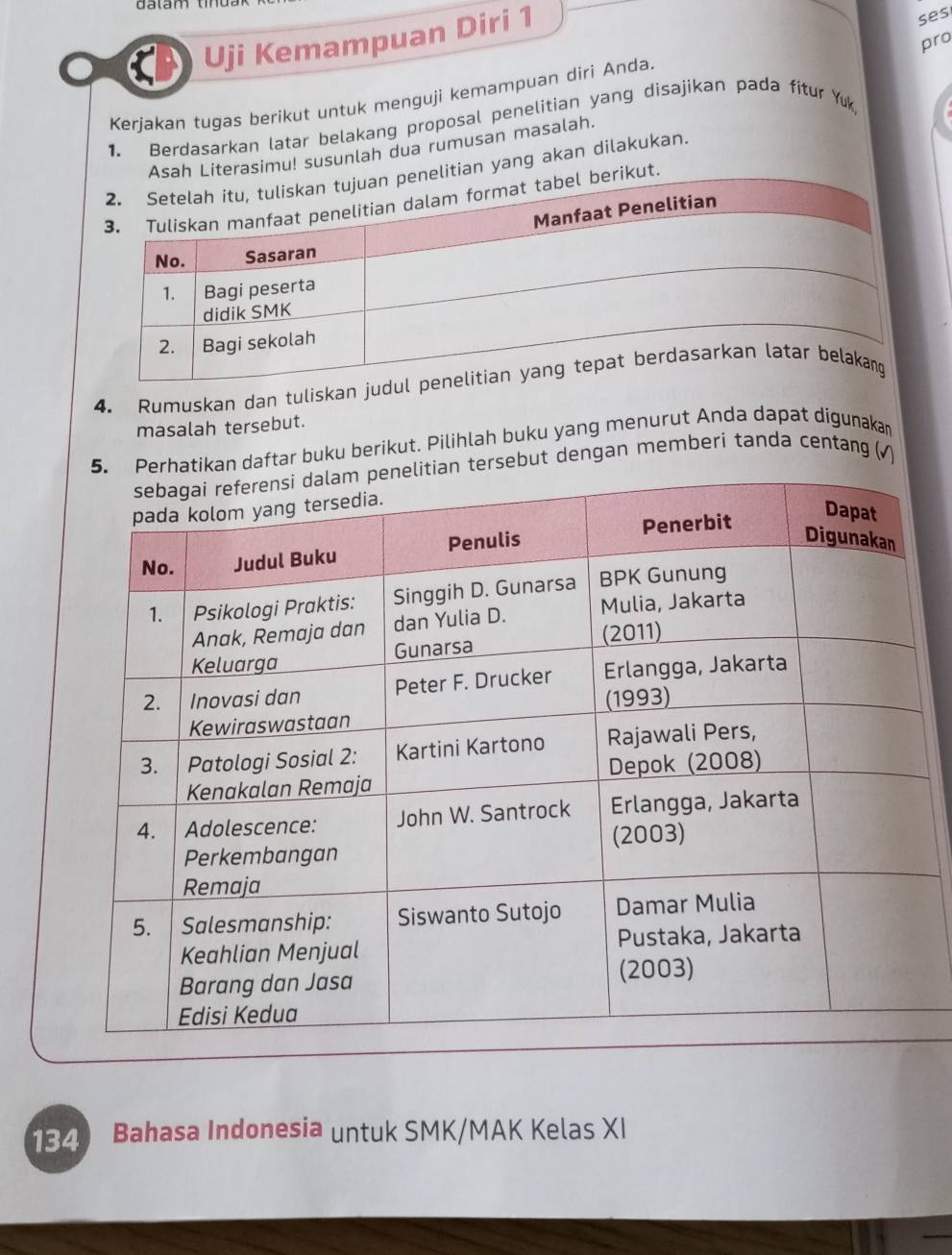 Uji Kemampuan Diri 1 
ses 
pro 
Kerjakan tugas berikut untuk menguji kemampuan diri Anda. 
1. Berdasarkan latar belakang proposal penelitian yang disajikan pada fitur Yuk 
Asah Literasimu! susunlah dua rumusan masalah. 
itian yang akan dilakukan. 
kut. 
4. Rumuskan dan tuliskan judu 
masalah tersebut. 
atikan daftar buku berikut. Pilihlah buku yang menurut Anda dapat digunakan 
ersebut dengan memberi tanda centang (√)
134 Bahasa Indonesia untuk SMK/MAK Kelas XI