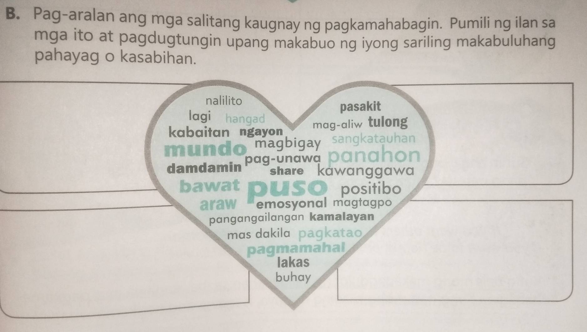 Pag-aralan ang mga salitang kaugnay ng pagkamahabagin. Pumili ng ilan sa
mga ito at pagdugtungin upang makabuo ng iyong sariling makabuluhang
pahayag o kasabihan.
nalilito
pasakit
lagi hangad
kabaitan ngayon mag-aliw tulong
m
magbigay
damdamin pag-unawa
share kawanggawa
bawat SO positibo
araw emosyonal magtagpo
pangangailangan kamalayan
mɑs dɑkilɑ pagkatao
pagmamahal
lakas
buhay