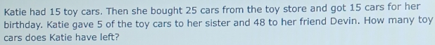 Katie had 15 toy cars. Then she bought 25 cars from the toy store and got 15 cars for her 
birthday. Katie gave 5 of the toy cars to her sister and 48 to her friend Devin. How many toy 
cars does Katie have left?