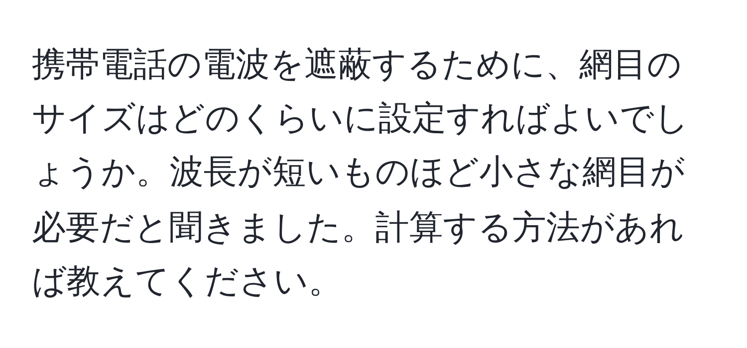 携帯電話の電波を遮蔽するために、網目のサイズはどのくらいに設定すればよいでしょうか。波長が短いものほど小さな網目が必要だと聞きました。計算する方法があれば教えてください。