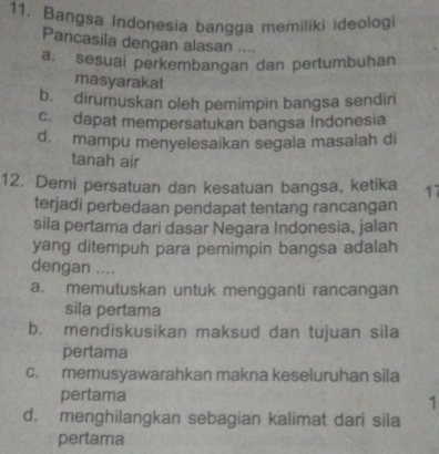 Bangsa Indonesia bangga memiliki ideologi
Pancasila dengan alasan ....
a. sesuai perkembangan dan pertumbuhan
masyarakat
b. dirumuskan oleh pemimpin bangsa sendiri
c. dapat mempersatukan bangsa Indonesia
d. mampu menyelesaikan segala masalah di
tanah air
12. Demi persatuan dan kesatuan bangsa, ketika 17
terjadi perbedaan pendapat tentang rancangan
sila pertama dari dasar Negara Indonesia, jalan
yang ditempuh para pemimpin bangsa adalah
dengan …
a. memutuskan untuk mengganti rancangan
sila pertama
b. mendiskusikan maksud dan tujuan sila
pertama
c. memusyawarahkan makna keseluruhan sila
pertama
1
d. menghilangkan sebagian kalimat dari sila
pertama