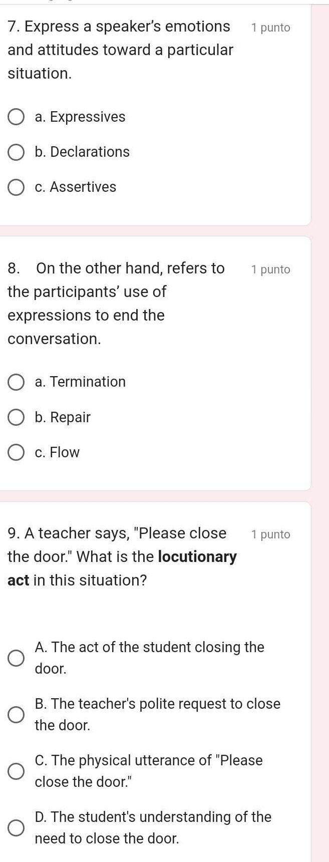 Express a speaker’s emotions 1 punto
and attitudes toward a particular
situation.
a. Expressives
b. Declarations
c. Assertives
8. On the other hand, refers to 1 punto
the participants’ use of
expressions to end the
conversation.
a. Termination
b. Repair
c. Flow
9. A teacher says, "Please close 1 punto
the door." What is the locutionary
act in this situation?
A. The act of the student closing the
door.
B. The teacher's polite request to close
the door.
C. The physical utterance of "Please
close the door."
D. The student's understanding of the
need to close the door.