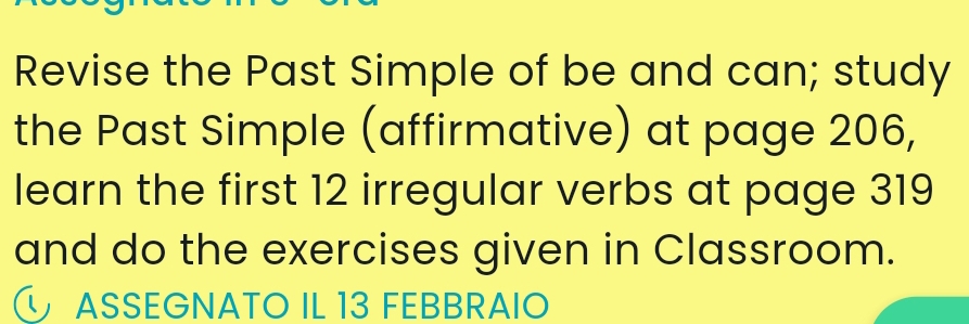 Revise the Past Simple of be and can; study 
the Past Simple (affirmative) at page 206, 
learn the first 12 irregular verbs at page 319
and do the exercises given in Classroom. 
ASSEGNATO IL 13 FEBBRAIO