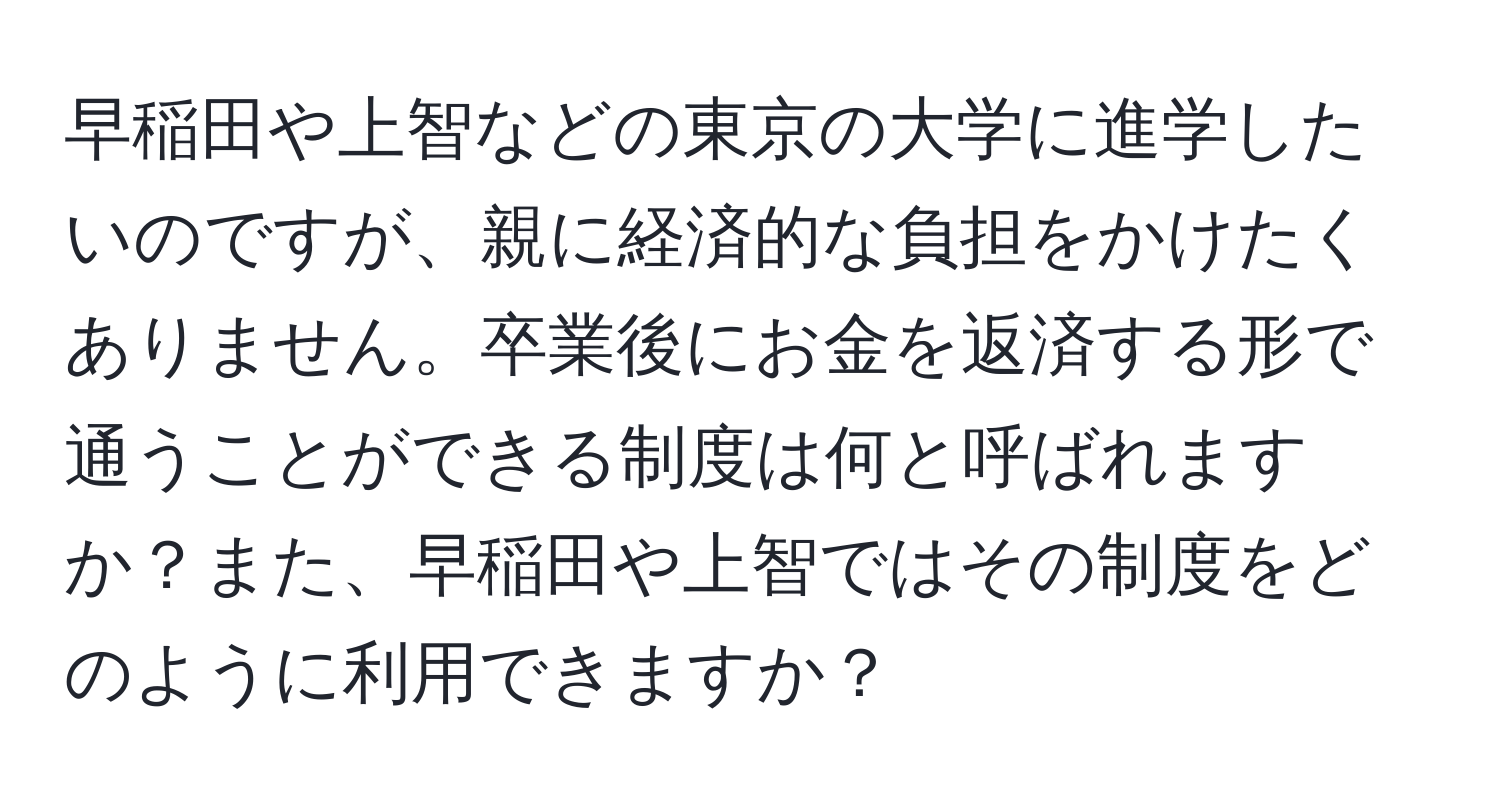 早稲田や上智などの東京の大学に進学したいのですが、親に経済的な負担をかけたくありません。卒業後にお金を返済する形で通うことができる制度は何と呼ばれますか？また、早稲田や上智ではその制度をどのように利用できますか？