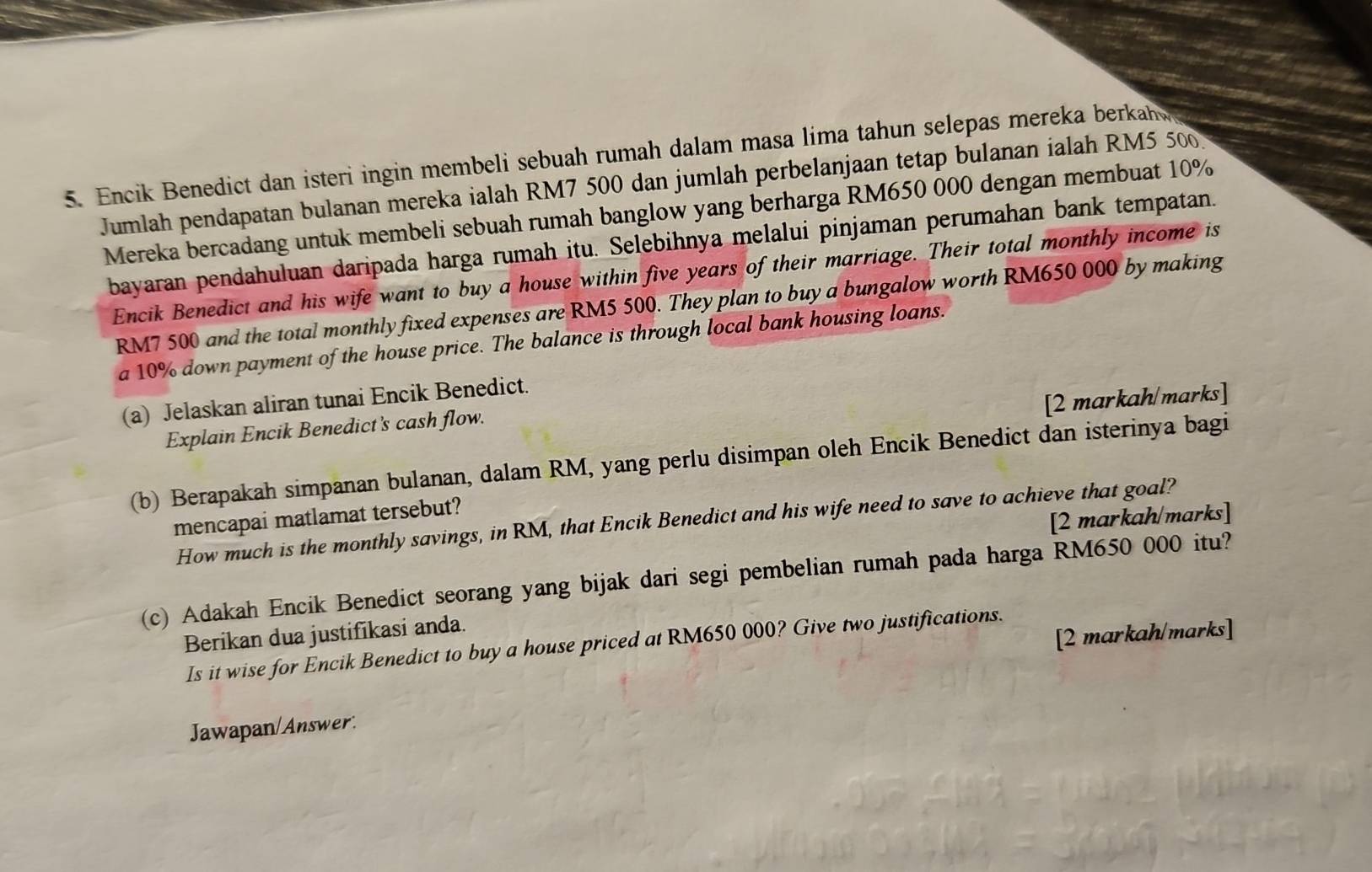 Encik Benedict dan isteri ingin membeli sebuah rumah dalam masa lima tahun selepas mereka berkah y 
Jumlah pendapatan bulanan mereka ialah RM7 500 dan jumlah perbelanjaan tetap bulanan ialah RM5 500
Mereka bercadang untuk membeli sebuah rumah banglow yang berharga RM650 000 dengan membuat 10%
bayaran pendahuluan daripada harga rumah itu. Selebihnya melalui pinjaman perumahan bank tempatan. 
Encik Benedict and his wife want to buy a house within five years of their marriage. Their total monthly income is
RM7 500 and the total monthly fixed expenses are RM5 500. They plan to buy a bungalow worth RM650 000 by making 
a 10% down payment of the house price. The balance is through local bank housing loans. 
[2 markah/marks] 
(a) Jelaskan aliran tunai Encik Benedict. 
Explain Encik Benedict's cash flow. 
(b) Berapakah simpanan bulanan, dalam RM, yang perlu disimpan oleh Encik Benedict dan isterinya bagi 
[2 markah/marks] 
mencapai matlamat tersebut? 
How much is the monthly savings, in RM, that Encik Benedict and his wife need to save to achieve that goal? 
(c) Adakah Encik Benedict seorang yang bijak dari segi pembelian rumah pada harga RM650 000 itu? 
Berikan dua justifikasi anda. 
[2 markah/marks] 
Is it wise for Encik Benedict to buy a house priced at RM650 000? Give two justifications. 
Jawapan/Answer.