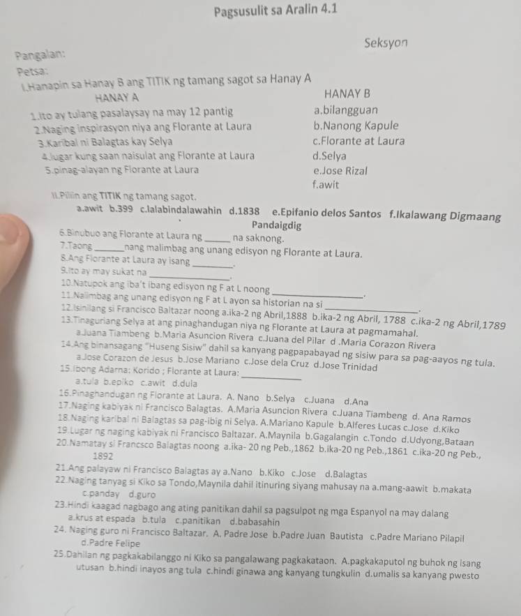 Pagsusulit sa Aralin 4.1
Seksyon
Pangalan:
Petsa:
I.Hanapin sa Hanay B ang TITIK ng tamang sagot sa Hanay A
HANAY A HANAY B
1.ito ay tulang pasalaysay na may 12 pantig a.bilangguan
2.Naging inspirasyon niya ang Florante at Laura b.Nanong Kapule
3.Karibal ni Balagtas kay Selya c.Florante at Laura
4 lugar kung saan naisulat ang Florante at Laura d.Selya
5.pinag-alayan ng Florante at Laura e.Jose Rizal
f.awit
II.Piliin ang TITIK ng tamang sagot.
a.awit b.399 c.lalabindalawahin d.1838 e.Epifanio delos Santos f.Ikalawang Digmaang
Pandaigdig
6.Binubuo ang Florante at Laura ng _na saknong.
7.Taong_ nang malimbag ang unang edisyon ng Florante at Laura.
8.Ang Florante at Laura ay isang_
_
9.Ito ay may sukat na
.
10.Natupok ang iba’t ibang edisyon ng F at L noong .
11.Nalimbag ang unang edisyon ng F at L ayon sa historian na si
.
12.Isinilang si Francisco Baltazar noong a.ika-2 ng Abril,1888 b.ika-2 ng Abril, 1788 c.ika-2 ng Abril,1789
13.Tinaguriang Selya at ang pinaghandugan niya ng Florante at Laura at pagmamahal.
aJuana Tiambeng b.Maria Asuncion Rivera c.Juana del Pilar d.Maria Corazon Rivera
14.Ang binansagang "Huseng Sisiw" dahil sa kanyang pagpapabayad ng sisiw para sa pag-aayos ng tula.
_
a Jose Corazon de Jesus b.Jose Mariano c.Jose dela Cruz d.Jose Trinidad
15.Ibong Adarna: Korido ; Florante at Laura:
a.tu|a b.epiko c.awit d.dula
16.Pinaghandugan ng Florante at Laura. A. Nano b.Selya c.Juana d.Ana
17.Naging kabiyak ni Francisco Balagtas. A.Maria Asuncion Rivera c.Juana Tiambeng d. Ana Ramos
18.Naging karibal ni Balagtas sa pag-ibig ni Selya. A.Mariano Kapule b.Alferes Lucas c.Jose d.Kiko
19.Lugar ng naging kabiyak ni Francisco Baltazar. A.Maynila b.Gagalangin c.Tondo d.Udyong,Bataan
20.Namatay si Francsco Baiagtas noong a.ika- 20 ng Peb.,1862 b.ika-20 ng Peb.,1861 c.ika-20 ng Peb.,
1892
21.Ang palayaw ni Francisco Balagtas ay a.Nano b.Kiko c.Jose d.Balagtas
22.Naging tanyag si Kiko sa Tondo,Maynila dahil itinuring siyang mahusay na a.mang-aawit b.makata
c.panday d.guro
23.Hindi kaagad nagbago ang ating panitikan dahil sa pagsulpot ng mga Espanyol na may dalang
a.krus at espada b.tula c.panitikan d.babasahin
24. Naging guro ni Francisco Baltazar. A. Padre Jose b.Padre Juan Bautista c.Padre Mariano Pilapil
d.Padre Felipe
25.Dahilan ng pagkakabilanggo ni Kiko sa pangalawang pagkakataon. A.pagkakaputol ng buhok ng isang
utusan b.hindi inayos ang tula c.hindi ginawa ang kanyang tungkulin d.umalis sa kanyang pwesto