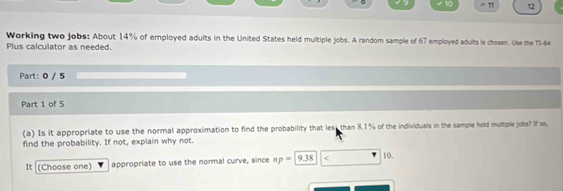 10 
。 11 12 
Working two jobs: About 14% of employed adults in the United States held multiple jobs. A random sample of 67 employed adults is chosen. Use the T1-84
Plus calculator as needed. 
Part: 0 / 5 
Part 1 of 5 
(a) Is it appropriate to use the normal approximation to find the probability that lest than 8.1% of the individuals in the sample hold multiple jobs? If so, 
find the probability. If not, explain why not. 
It (Choose one) appropriate to use the normal curve, since np=9.38 < 10.