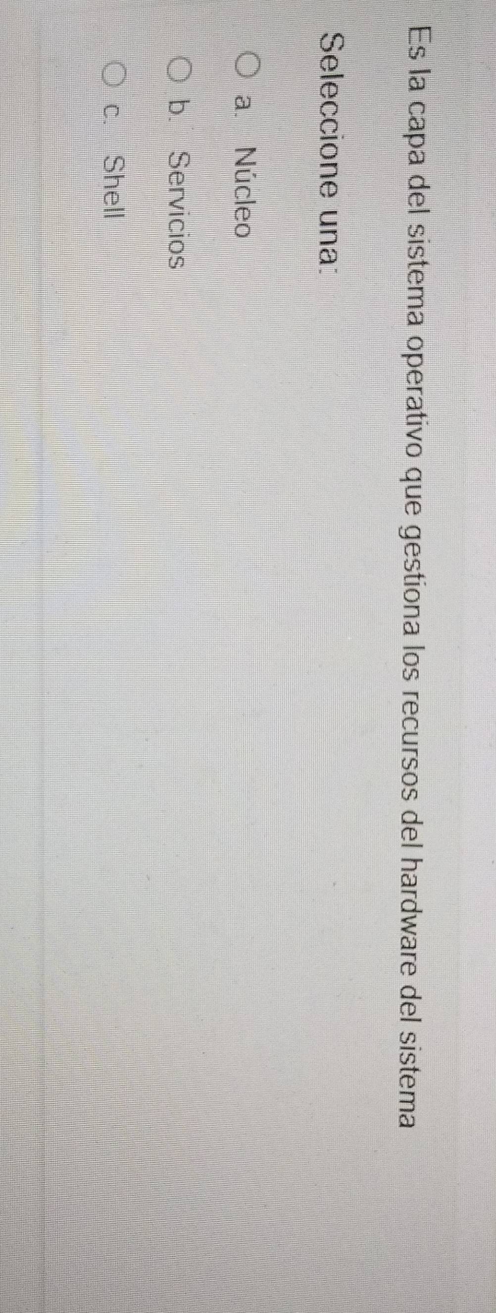 Es la capa del sistema operativo que gestiona los recursos del hardware del sistema
Seleccione una:
a. Núcleo
b. Servicios
c. Shell