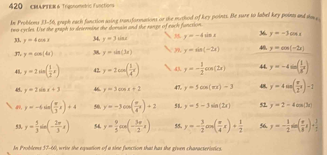 420 CHAPTER 6 Trigonometric Functions 
In Problems 33-56, graph each function using transformations or the method of key points. Be sure to label key points and sm 
two cycles. Use the graph to determine the domain and the range of each function. 
33. y=4cos x 34. y=3sin x
35. y=-4sin x
36. y=-3cos x
37, y=cos (4x) 38. y=sin (3x) 39, y=sin (-2x)
40. y=cos (-2x)
41. y=2sin ( 1/2 x) 42. y=2cos ( 1/4^x ) 43, y=- 1/2 cos (2x) 44. y=-4sin ( 1/8^x )
45. y=2sin x+3 46. y=3cos x+2 47. y=5cos (π x)-3 48. y=4sin ( π /2 x)-2
49, y=-6sin ( π /3 x)+4 50. y=-3cos ( π /4 x)+2 51. y=5-3sin (2x) 52. y=2-4cos (3x)
53. y= 5/3 sin (- 2π /3 x) 54. y= 9/5 cos (- 3π /2 x) 55. y=- 3/2 cos ( π /4 x)+ 1/2  56. y=- 1/2 sin ( π /8 x)+ 3/2 
In Problems 57-60, write the equation of a sine function that has the given characteristics.