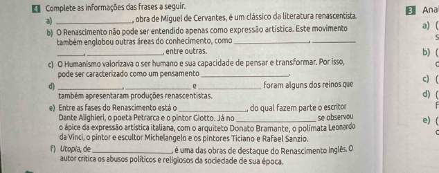 Complete as informações das frases a seguir. B Ana 
a) _, obra de Miguel de Cervantes, é um clássico da literatura renascentista. 
b) O Renascimento não pode ser entendido apenas como expressão artística. Este movimento a) ( 
também englobou outras áreas do conhecimento, como __ς 
_ 
_, entre outras. 
b) ( 
c) O Humanismo valorizava o ser humano e sua capacidade de pensar e transformar. Por isso, 
pode ser caracterizado como um pensamento_ 
. 
e 
d) ___foram alguns dos reinos que c) ( d) ( 
também apresentaram produções renascentistas. 
e) Entre as fases do Renascimento está o _, do qual fazem parte o escritor 
Dante Alighieri, o poeta Petrarca e o pintor Giotto. Já no _se observou e) ( 
o ápice da expressão artística italiana, com o arquiteto Donato Bramante, o polímata Leonardo 
da Vinci, o pintor e escultor Michelangelo e os pintores Ticiano e Rafael Sanzio. 
f) Utopia, de _, é uma das obras de destaque do Renascimento inglês. O 
autor crítica os abusos políticos e religiosos da sociedade de sua época.