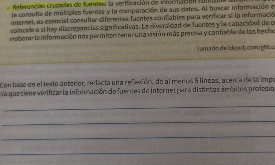 Referencias cruzadas de fuentes: la verificación de información coniable 
la consulta de múltiples fuentes y la comparación de sus datos. Al buscar información e 
internet, es esencial consultar diferentes fuentes confiables para verificar si la informació 
coincide o si hay discrepancias significativas. La diversidad de fuentes y la capacidad de c 
rroborar la información nos permiten tener una visión más precisa y confiable de los hecho 
Tomado de bkmrt.com/gNLc 
Con base en el texto anterior, redacta una reflexión, de al menos 5 líneas, acerca de la impo 
cia que tiene verificar la información de fuentes de internet para distintos ámbitos profesio 
_ 
_ 
_ 
_