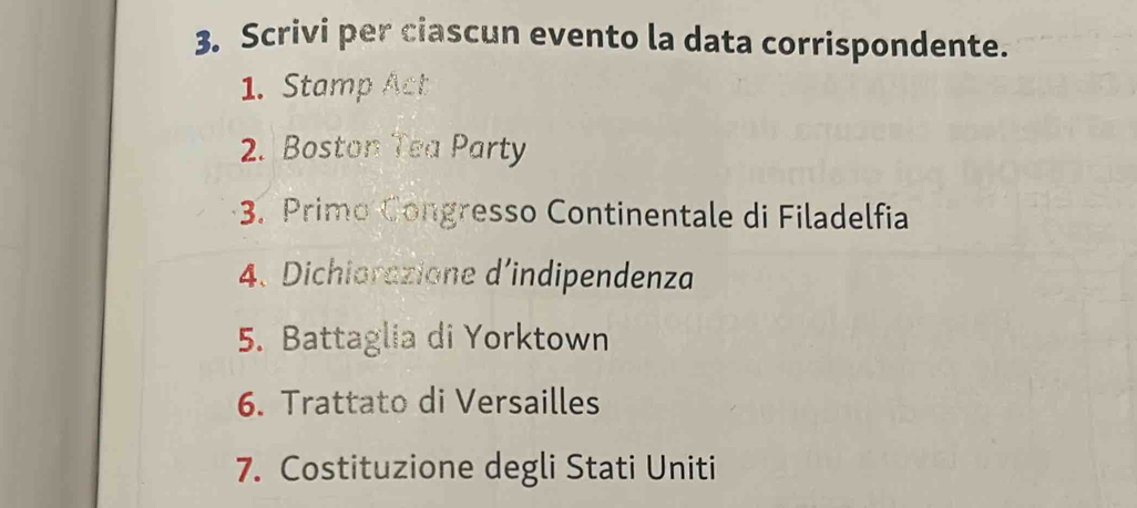 Scrivi per ciascun evento la data corrispondente. 
1. Stamp Act 
2. Boston Tea Party 
3. Primo Congresso Continentale di Filadelfia 
4. Dichiorazione d’indipendenza 
5. Battaglia di Yorktown 
6. Trattato di Versailles 
7. Costituzione degli Stati Uniti