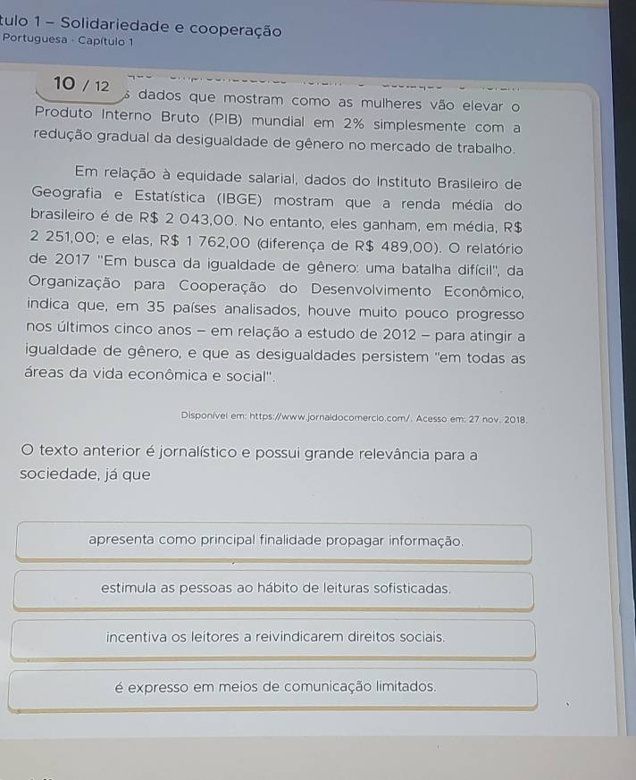 tulo 1- Solidariedade e cooperação
Portuguesa - Capítulo 1
10 / 12 dados que mostram como as mulheres vão elevar o
Produto Interno Bruto (PIB) mundial em 2% simplesmente com a
redução gradual da desigualdade de gênero no mercado de trabalho.
Em relação à equidade salarial, dados do Instituto Brasileiro de
Geografia e Estatística (IBGE) mostram que a renda média do
brasileiro é de R$ 2 043,00. No entanto, eles ganham, em média, R$
2 251,00; e elas, R$ 1 762,00 (diferença de R$ 489,00). O relatório
de 2017 ''Em busca da igualdade de gênero: uma batalha difícil'', da
Organização para Cooperação do Desenvolvimento Econômico,
indica que, em 35 países analisados, houve muito pouco progresso
nos últimos cinco anos - em relação a estudo de 2012 - para atingir a
igualdade de gênero, e que as desigualdades persistem "em todas as
áreas da vida econômica e social''.
Disponível em: https://www.jornaidocomercio.com/. Acesso em: 27 nov. 2018.
O texto anterior é jornalístico e possui grande relevância para a
sociedade, já que
apresenta como principal finalidade propagar informação.
estimula as pessoas ao hábito de leituras sofisticadas.
incentiva os leitores a reivindicarem direitos sociais.
é expresso em meios de comunicação limitados.