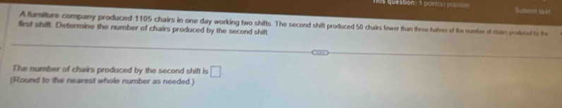 mis question: 1 point(s) possitle Watmi to ! 
A furiture company produced 1105 chairs in one day working two shifts. The second shift produced 50 chairs fewer than three-halves of the number of cairs poduted tn the 
first shift. Determine the number of chairs produced by the second shift 
The number of chairs produced by the second shift is □. 
(Round to the nearest whole number as needed.)
