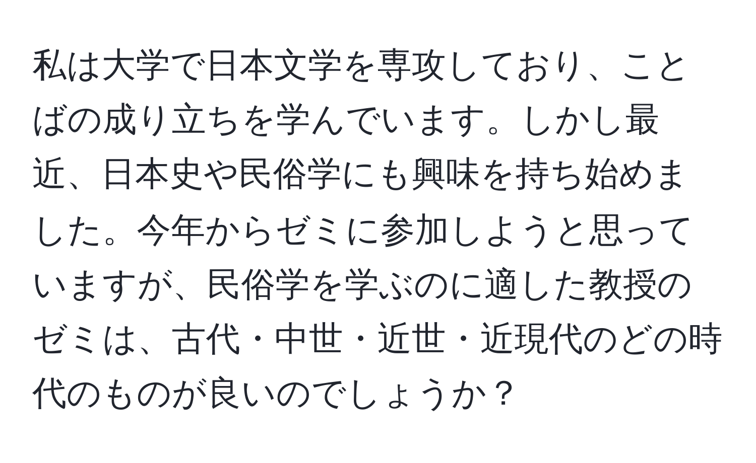 私は大学で日本文学を専攻しており、ことばの成り立ちを学んでいます。しかし最近、日本史や民俗学にも興味を持ち始めました。今年からゼミに参加しようと思っていますが、民俗学を学ぶのに適した教授のゼミは、古代・中世・近世・近現代のどの時代のものが良いのでしょうか？