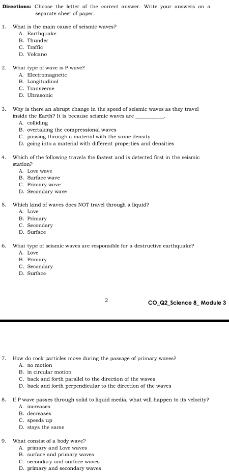 Directions: Choose the letter of the correct answer. Write your answers on a
separate sheet of paper.
1. What is the main cause of seismic waves?
A. Earthquake
B. Thunder
C. Traffic
D. Volcano
2. What type of wave is P wave?
A. Electromagnetic
B. Longitudinal
C. Transverse
D. Ultrasonic
3. Why is there an abrupt change in the speed of seismic waves as they travel
inside the Earth? It is because seismic waves are_
A. colliding
B. overtaking the compressional waves
C. passing through a material with the same density
D. going into a material with different properties and densities
4. Which of the following travels the fastest and is detected first in the seismic
station?
A. Love wave
B. Surface wave
C. Primary wave
D. Secondary wave
5. Which kind of waves does NOT travel through a liquid?
A. Love
B. Primary
C. Secondary
D. Surface
6. What type of seismic waves are responsible for a destructive earthquake?
A. Love
B. Primary
C. Secondary
D. Surface
2 CO_Q2_Science 8_ Module 3
7. How do rock particles move during the passage of primary waves?
A. no motion
B. in circular motion
C. back and forth parallel to the direction of the waves
D. back and forth perpendicular to the direction of the waves
8. If P wave passes through solid to liquid media, what will happen to its velocity?
A. increases
B. decreases
C. speeds up
D. stays the same
9. What consist of a body wave?
A. primary and Love waves
B. surface and primary waves
C. secondary and surface waves
D. primary and secondary waves