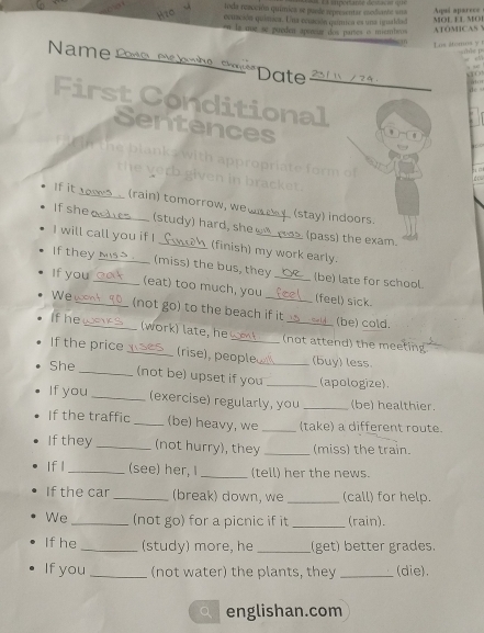 oda reacción quimica se puede representae csclbante una * « impociante déstac ar que 
ecuación química. Una eciación qumica es una igualdad Aqai aparece 
en ls me se pueden apereus dos partes is miembros ATOMICASY MOL EL MO 
Los iterosy s0s 
Name Pate , Mc kambe Sm Date 2311 /24 

First Conditional 
Sentences 
te blanks with appropriate form o 
the verb given in bracket . 
If it (rain) tomorrow, we . (stay) indoors. 
If she (study ) hard, she (pass) the exam. 
I will call you if I _(finish) my work early. 
If they N S. (miss) the bus, they (be) late for school. 
If you _(eat) too much, you __(feel) sick. 
We (not go) to the beach if it (be) cold. 
If he _(work) late, he (not attend) the meeting 
If the price _(rise), people _(buy) less 
She 
_(not be) upset if you _(apologize). 
If you _(exercise) regularly, you _(be) healthier. 
If the traffic _(be) heavy, we _(take) a different route. 
If they _(not hurry), they _(miss) the train. 
If l_ (see) her, _(tell) her the news. 
If the car_ (break) down, we _(call) for help. 
We _(not go) for a picnic if it _(rain). 
If he _(study) more, he _(get) better grades. 
If you _(not water) the plants, they _(die). 
qì englishan.com