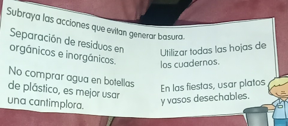 Subraya las acciones que evitan generar basura.
Separación de residuos en
Utilizar todas las hojas de
orgánicos e inorgánicos.
los cuadernos.
No comprar agua en botellas
En las fiestas, usar platos
de plástico, es mejor usar
una cantimplora.
y vasos desechables.