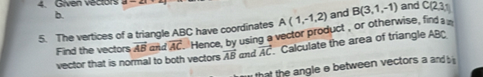 Given vectors a-2x+ and C(2,3,1)
b. and B(3,1,-1)
A(1,-1,2)
5. The vertices of a triangle ABC have coordinates Hence, by using a vector product , or otherwise, find a
Find the vectors vector AB and overline AC
vector that is normal to both vectors vector AB and vector AC Calculate the area of triangle AB
that the angle e between vectors a and b