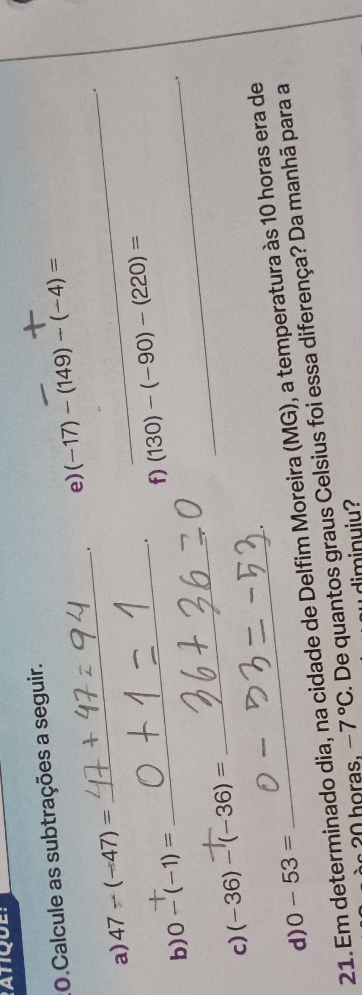 Calcule as subtrações a seguir. 
e) (-17)-(149)/ (-4)=
_. 
a) 47-(-47)=
_ 
. 
_ 
_f) (130)-(-90)-(220)=
b) 0-(-1)=. 
c) (-36)-(-36)=
_ 
d) 0-53=
21. Em determinado dia, na cidade de Delfim Moreira (MG), a temperatura às 10 horas era de 
h oras. -7°C. De quantos graus Celsius foi essa diferença? Da manhã para a 
diminuiu?