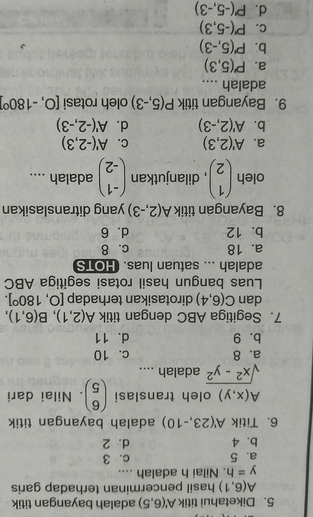 Diketahui titik A'(6,5) adalah bayangan titik
A(6,1) hasil pencerminan terhadap garis .
y=h. Nilai h adalah ....
a. 5 c. 3
b. 4 d. 2
6. Titik A'(23,-10) adalah bayangan titik
A(x,y) oleh translasi beginpmatrix 6 5endpmatrix. Nilai dari
sqrt(x^2-y^2) adalah ....
a. 8 c. 10
b. 9 d. 11
7. Segitiga ABC dengan titik A(2,1), B(6,1), 
dan C(6,4) dirotasikan terhadap [0,180°]. 
Luas bangun hasil rotasi segitiga ABC
adalah ... satuan luas. HOTS
a. 18 c. 8
b. 12 d. 6
8. Bayangan titik A(2,-3) yang ditranslasikan
oleh beginpmatrix 1 2endpmatrix , dilanjutkan beginpmatrix -1 -2endpmatrix adalah ....
a. A'(2,3) C. A'(-2,3)
b. A'(2,-3) d. A'(-2,-3)
9. Bayangan titik P(5,-3) oleh rotasi [0,-180°]
adalah ....
a. P'(5,3)
b. P'(5,-3)
C. P'(-5,3)
d. P'(-5,-3)