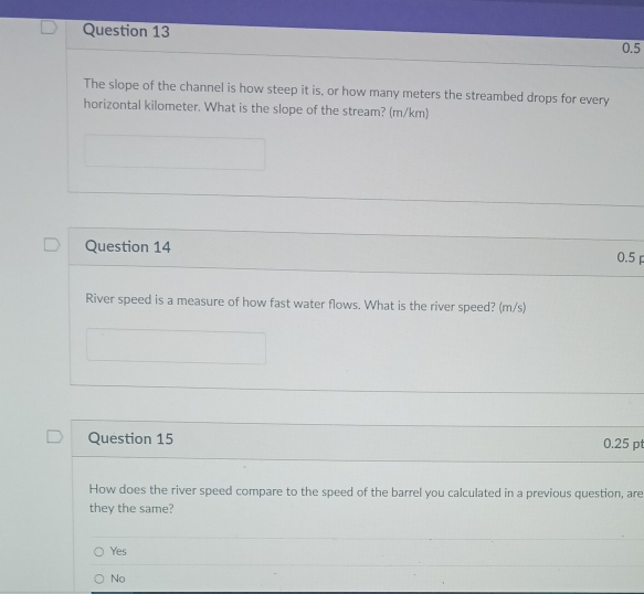 0.5
The slope of the channel is how steep it is, or how many meters the streambed drops for every
horizontal kilometer. What is the slope of the stream? (m/km)
Question 14 0.5 p
River speed is a measure of how fast water flows. What is the river speed? (m/s)
Question 15 0.25 pt
How does the river speed compare to the speed of the barrel you calculated in a previous question, are
they the same?
Yes
No